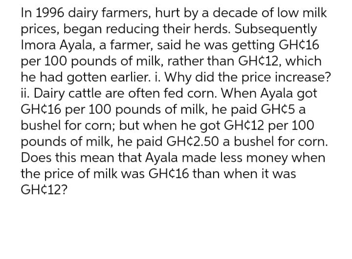 In 1996 dairy farmers, hurt by a decade of low milk
prices, began reducing their herds. Subsequently
Imora Ayala, a farmer, said he was getting GH¢16
per 100 pounds of milk, rather than GH¢12, which
he had gotten earlier. i. Why did the price increase?
ii. Dairy cattle are often fed corn. When Ayala got
GH¢16 per 100 pounds of milk, he paid GH¢5 a
bushel for corn; but when he got GH¢12 per 100
pounds of milk, he paid GH¢2.50 a bushel for corn.
Does this mean that Ayala made less money when
the price of milk was GH¢16 than when it was
GH¢12?