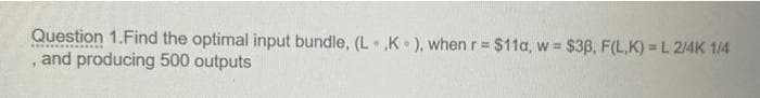 Question 1.Find the optimal input bundle, (L ,K), when r = $11a, w = $38, F(L,K) = L 2/4K 1/4
•
and producing 500 outputs
1