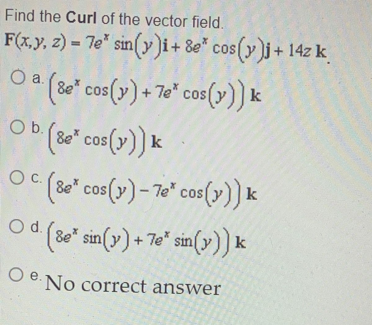 Find the Curl of the vector field.
F(x,y, z) = 7e" sin(yi+ 8e* cos(yj+ 14z k
COS
O a. (8e" cos (y) + 7e" cos(y)] k
()) k
+ 7e cos
OD (" cos(y)) k
(80* cos (v)) k
C.
Be" cos(y)-7e" cos(y)]k
()) k
(80" sin (v) + 7e* sin(v)) k
O d.
8e* sin(y)+
7e sin
e.No correct answer
