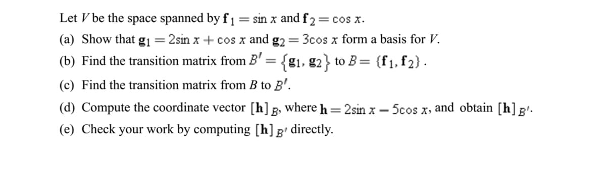 Let V be the space spanned by f1= sin x and f 2= cos x.
(a) Show that gj = 2sin x + cos x and
g2
3cos x form a basis for V.
(b) Find the transition matrix from B' =
{g1, g2} to B= {f1, f2}.
(c) Find the transition matrix from B to B'.
(d) Compute the coordinate vector [h] g, where h= 2sin x
-Scos
and obtain [h]B'.
X>
|
(e) Check your work by computing [h]g' directly.
