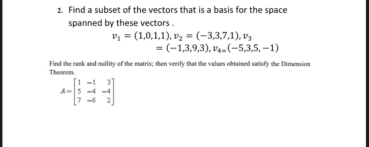 2. Find a subset of the vectors that is a basis for the space
spanned by these vectors.
V₁ =
(1,0,1,1), v₂ = (–3,3,7,1), v3
= (−1,3,9,3), v4=(−5,3,5,−1)
Find the rank and nullity of the matrix; then verify that the values obtained satisfy the Dimension
Theorem.
1 -1 3
A =
-4 -4
7-6 2