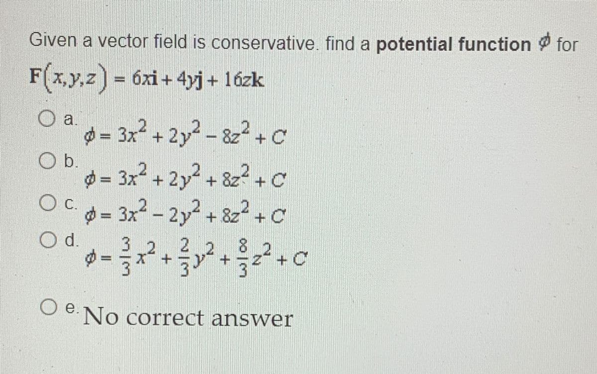 Given a vector field is conservative. find a potential function for
F(x,y,z) = 6xi+ 4yj + 1ózk
a.
= 3x2+ 2y2 - 8z2+c
Ob.
d = 3x2 + 2y2+ &z?+c
OCd= 3x² – 2y2+ 822+ C
Od.
3 2
2 2
8.
,2
+5y" +
O e. No correct answer
