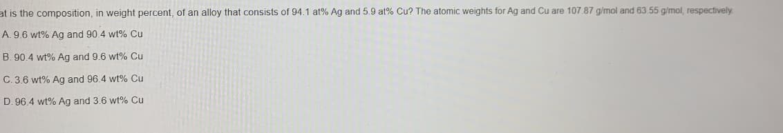 at is the composition, in weight percent, of an alloy that consists of 94.1 at% Ag and 5.9 at% Cu? The atomic weights for Ag and Cu are 107.87 g/mol and 63.55 g/mol, respectively
A. 9.6 wt% Ag and 90.4 wt% Cu
B. 90.4 wt% Ag and 9.6 wt% Cu
C. 3.6 wt% Ag and 96.4 wt% Cu
D. 96.4 wt% Ag and 3.6 wt% Cu
