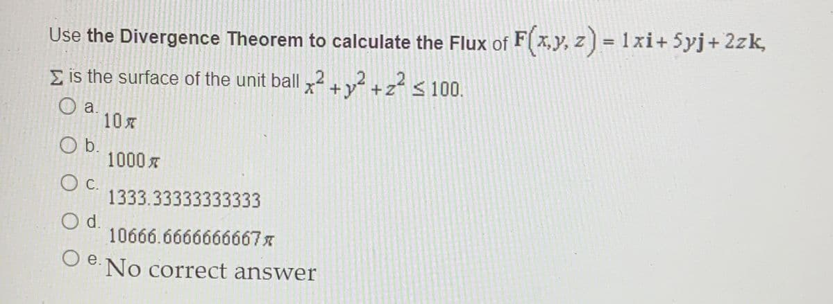 Use the Divergence Theorem to calculate the Flux of F(x,y, z ) = 1xi+ 5yj+ 2zk,
E is the surface of the unit ball 2+v +z² < 100.
O a.
10x
b.
1000 x
1333.33333333333
Od.
10666.6666666667x
O e.No correct answer
