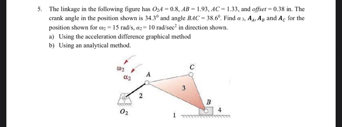 The linkage in the following figure has O2A = 0.8, AB = 1.93, AC = 1.33, and offset = 0.38 in. The
crank angle in the position shown is 34.3° and angle BAC = 38.6°. Find a 3, A4, Ag and Ac for the
position shown for 02 = 15 rad/s, a2= 10 rad/sec² in direction shown.
5.
a) Using the acceleration difference graphical method
b) Using an analytical method.
A
3
B
02
4
1
