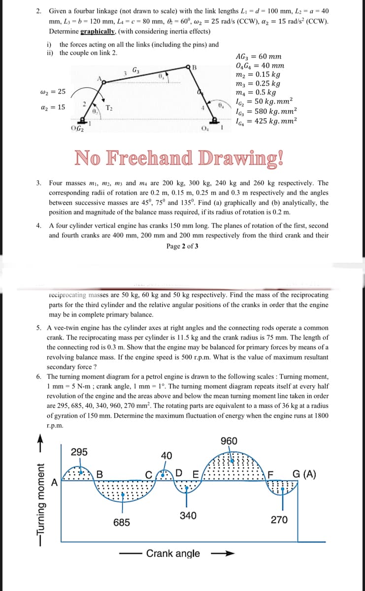 2.
Given a fourbar linkage (not drawn to scale) with the link lengths L₁ = d = 100 mm, L₂ = a = 40
mm, L3= b = 120 mm, L4 = c = 80 mm, 60°, w₂ = 25 rad/s (CCW), a₂ = 15 rad/s² (CCW).
Determine graphically, (with considering inertia effects)
i)
the forces acting on all the links (including the pins) and
the couple on link 2.
ii)
AG3 = 60 mm
04G4 = 40 mm
B
G₂
3
m₂ = 0.15 kg
m3 = 0.25 kg
m4 = 0.5 kg
W₂ = 25
2
IG₂ = 50 kg. mm²
a₂ = 15
0₁
T₂
IG₂ = 580 kg. mm²
IG₁ = 425 kg. mm²
OG₂
O₂
I
No Freehand Drawing!
3. Four masses m₁, m2, m3 and m4 are 200 kg, 300 kg, 240 kg and 260 kg respectively. The
corresponding radii of rotation are 0.2 m, 0.15 m, 0.25 m and 0.3 m respectively and the angles
between successive masses are 45°, 75⁰ and 135º. Find (a) graphically and (b) analytically, the
position and magnitude of the balance mass required, if its radius of rotation is 0.2 m.
4.
A four cylinder vertical engine has cranks 150 mm long. The planes of rotation of the first, second
and fourth cranks are 400 mm, 200 mm and 200 mm respectively from the third crank and their
Page 2 of 3
reciprocating masses are 50 kg, 60 kg and 50 kg respectively. Find the mass of the reciprocating
parts for the third cylinder and the relative angular positions of the cranks in order that the engine
may be in complete primary balance.
5. A vee-twin engine has the cylinder axes at right angles and the connecting rods operate a common
crank. The reciprocating mass per cylinder is 11.5 kg and the crank radius is 75 mm. The length of
the connecting rod is 0.3 m. Show that the engine may be balanced for primary forces by means of a
revolving balance mass. If the engine speed is 500 r.p.m. What is the value of maximum resultant
secondary force ?
6. The turning moment diagram for a petrol engine is drawn to the following scales: Turning moment,
1 mm = 5 N-m ; crank angle, 1 mm = 1°. The turning moment diagram repeats itself at every half
revolution of the engine and the areas above and below the mean turning moment line taken in order
are 295, 685, 40, 340, 960, 270 mm². The rotating parts are equivalent to a mass of 36 kg at a radius
of gyration of 150 mm. Determine the maximum fluctuation of energy when the engine runs at 1800
r.p.m.
G (A)
در این مقال
295
B
685
C
40
E
340
Crank angle
960
270