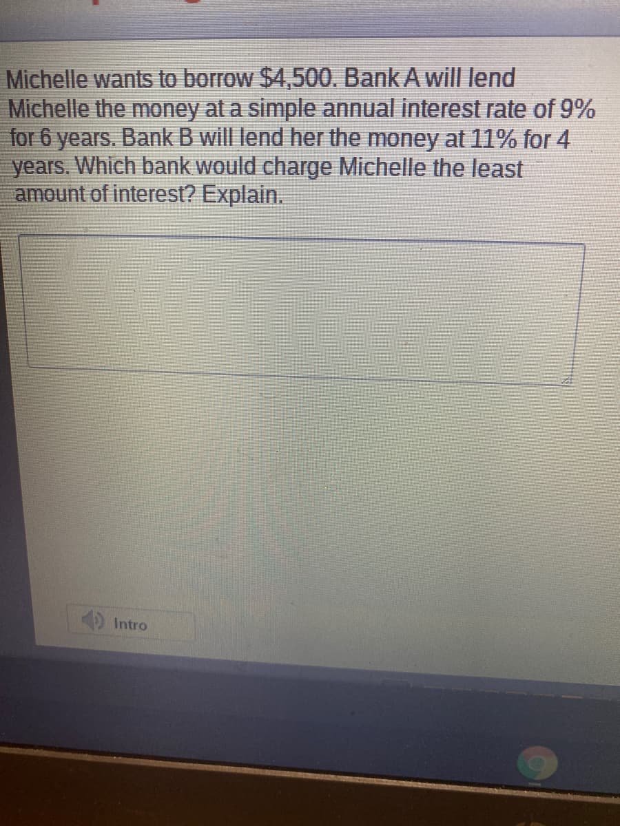 Michelle wants to borrow $4,500. Bank A will lend
Michelle the money at a simple annual interest rate of 9%
for 6 years. Bank B will lend her the money at 11% for 4
years. Which bank would charge Michelle the least
amount of interest? Explain.
Intro
