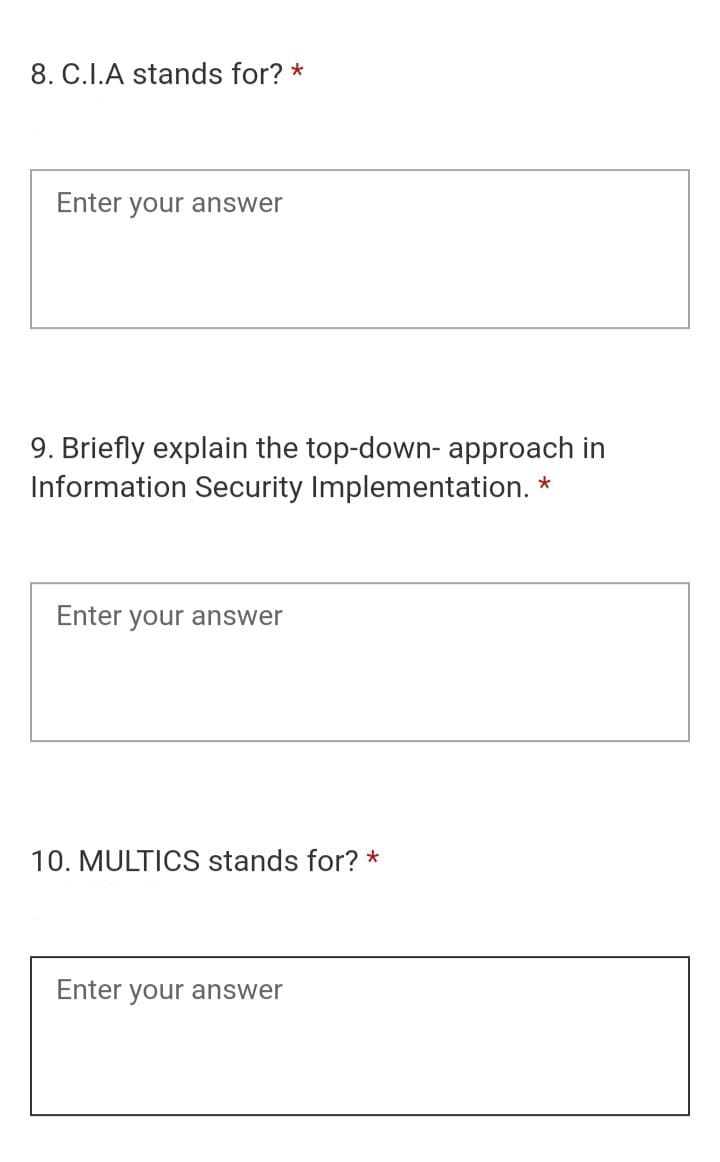 8. C.I.A stands for? *
Enter your answer
9. Briefly explain the top-down- approach in
Information Security Implementation. *
Enter your answer
10. MULTICS stands for? *
Enter your answer
