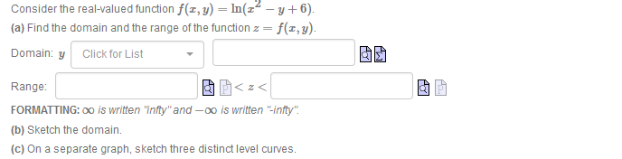 Consider the real-valued function f(z, y) = In(z² – y + 6).
(a) Find the domain and the range of the function z = f(z,y).
Domain: y Click for List
Range:
<z<
FORMATTING: 00 is written "înfty" and -0o is written "-infty".
(b) Sketch the domain.
(c) On a separate graph, sketch three distinct level curves.
