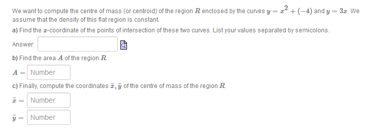 We want to compute the centre of mass (or centroid) of the region Renclosed by the curves y = z +(-4) and y = 3z. We
assume that the density of this flat region is constant
a) Find the z-coordinate of the points of intersection of these two curves. List your values separated by semicolons.
Answer.
b) Find the area A of the region R.
A = Number
c) Finally, compute the coordinates z, j of the centre of mass of the region R
z = Number
y = Number
