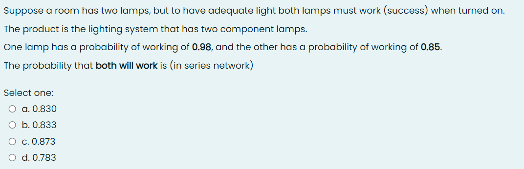 Suppose a room has two lamps, but to have adequate light both lamps must work (success) when turned on.
The product is the lighting system that has two component lamps.
One lamp has a probability of working of 0.98, and the other has a probability of working of 0.85.
The probability that both will work is (in series network)
Select one:
a. 0.830
b. 0.833
c. 0.873
d. 0.783
