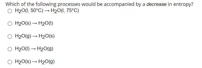 Which of the following processes would be accompanied by a decrease in entropy?
O H20(1, 50°C) –→ H20(I, 75°C)
O H20(s) – H20(1)
O H20(g) → H2O(s)
O H20(1) – H20(g)
O H20(s) – H20(g)
