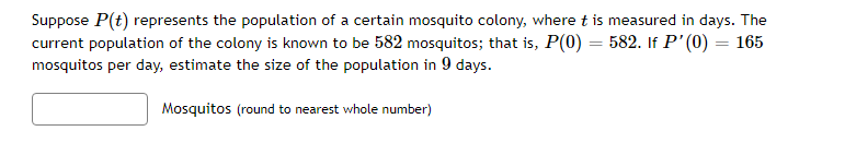 Suppose P(t) represents the population of a certain mosquito colony, where t is measured in days. The
current population of the colony is known to be 582 mosquitos; that is, P(0) = 582. If P'(0) = 165
mosquitos per day, estimate the size of the population in 9 days.
Mosquitos (round to nearest whole number)
