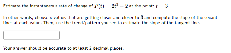 Estimate the instantaneous rate of change of P(t) = 2t² – 2 at the point: t = 3
In other words, choose x-values that are getting closer and closer to 3 and compute the slope of the secant
lines at each value. Then, use the trend/pattern you see to estimate the slope of the tangent line.
Your answer should be accurate to at least 2 decimal places.
