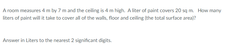 A room measures 4 m by 7 m and the ceiling is 4 m high. A liter of paint covers 20 sq m. How many
liters of paint will it take to cover all of the walls, floor and ceiling (the total surface area)?
Answer in Liters to the nearest 2 significant digits.
