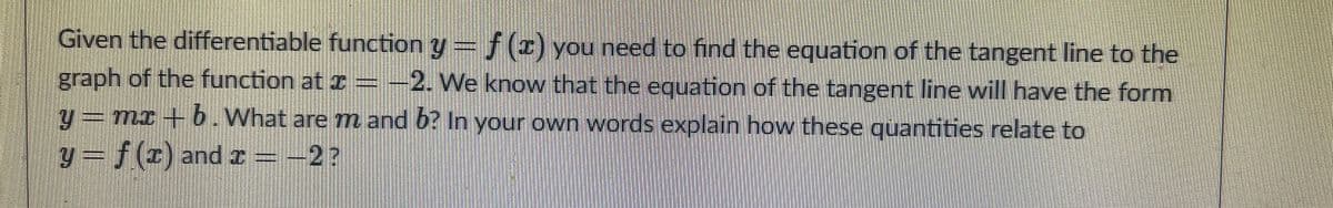 Given the differentiable function y= f() you need to find the equation of the tangent line to the
graph of the function at 2 = -2. We know that the equation of the tangent line will have the form
y= mx + b.What are mn and 6? In your own words explain how these quantities relate to
y= f(r) andx=-2?
