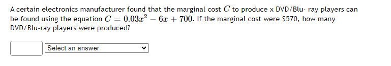 A certain electronics manufacturer found that the marginal cost C to produce x DVD/Blu- ray players can
be found using the equation C = 0.03x? – 6x + 700. If the marginal cost were $570, how many
DVD/Blu-ray players were produced?
Select an answer
