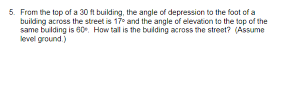 5. From the top of a 30 ft building, the angle of depression to the foot of a
building across the street is 17° and the angle of elevation to the top of the
same building is 60°. How tall is the building across the street? (Assume
level ground.)
