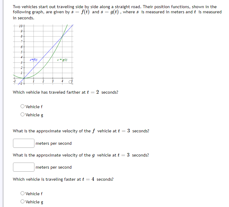 Two vehicles start out traveling side by side along a straight road. Their position functions, shown in the
following graph, are given by s = f(t) and s = g(t), where s is measured in meters and t is measured
in seconds.
10+
7-
4
5=g(t)
Which vehicle has traveled farther at t = 2 seconds?
%3D
Vehicle f
O Vehicle g
What is the approximate velocity of the f vehicle at t
3 seconds?
meters per second
What is the approximate velocity of the g vehicle at t = 3 seconds?
meters per second
Which vehicle is traveling faster at t
4 seconds?
Vehicle f
O Vehicle g
