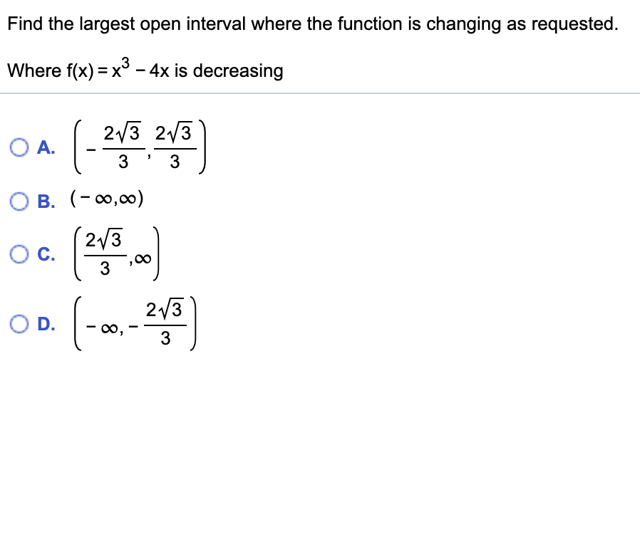 Find the largest open interval where the function is changing as requested.
Where f(x) = x° – 4x is decreasing
(-3
2/3 2/3
OA.
O B. (- 0,00)
(2/3
OC.
3
(-n-)
2/3
O D.
