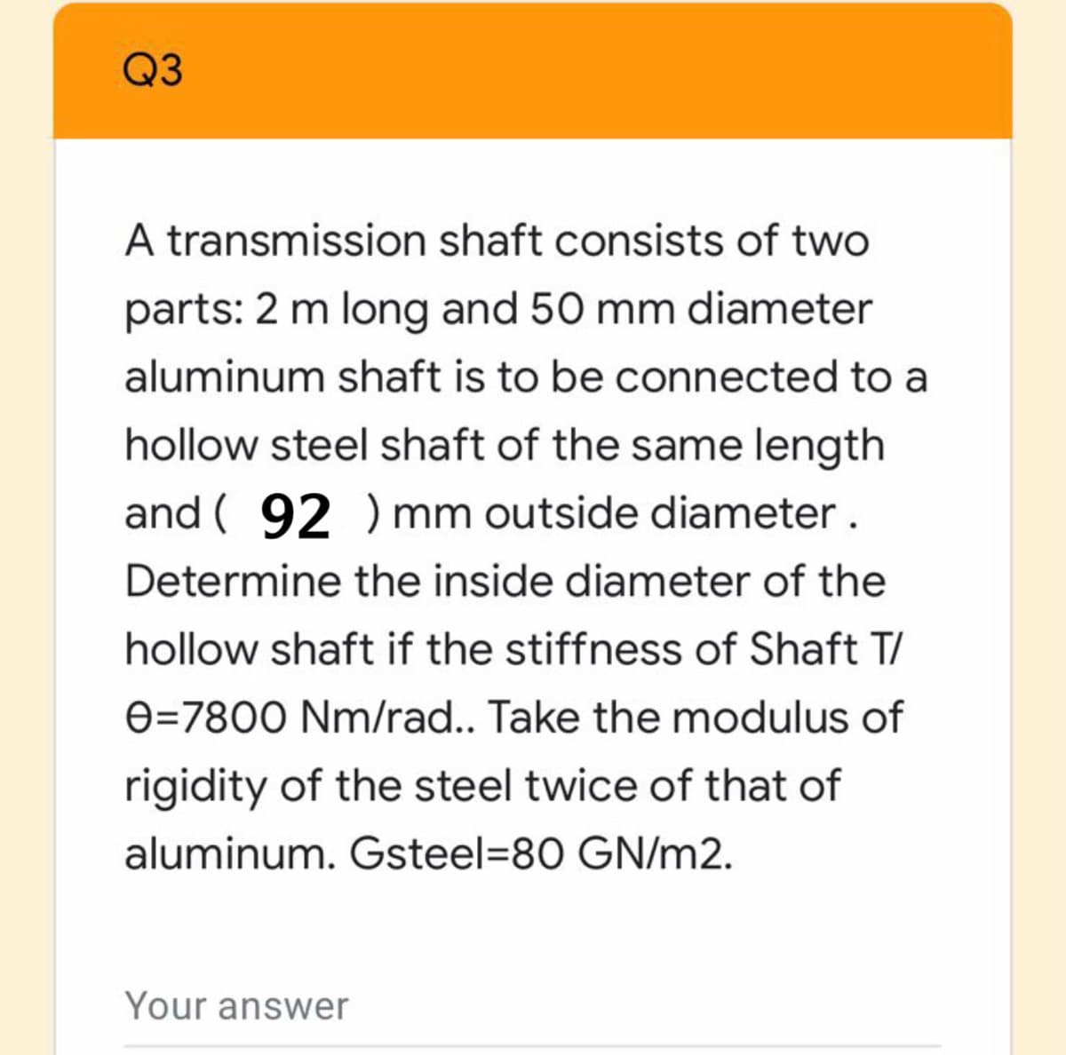 Q3
A transmission shaft consists of two
parts: 2 m long and 50 mm diameter
aluminum shaft is to be connected to a
hollow steel shaft of the same length
and ( 92 ) mm outside diameter.
Determine the inside diameter of the
hollow shaft if the stiffness of Shaft T/
e=7800 Nm/rad.. Take the modulus of
rigidity of the steel twice of that of
aluminum. Gsteel=80 GN/m2.
Your answer
