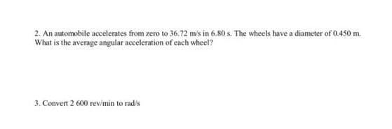 2. An automobile accelerates from zero to 36.72 m's in 6.80 s. The wheels have a diameter of 0.450 m.
What is the average angular acceleration of each wheel?
3. Convert 2 600 rev/min to rad's
