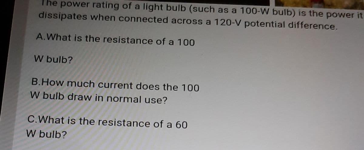 The power rating of a light bulb (such as a 100-W bulb) is the power it
dissipates when connected across a 120-V potential difference.
A.What is the resistance of a 100
W bulb?
B.How much current does the 100
W bulb draw in normal use?
C.What is the resistance of a 60
W bulb?

