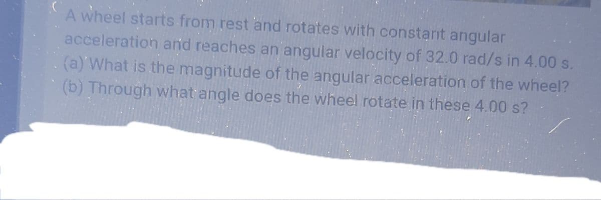 A wheel starts from rest and rotates with constant angular
acceleration and reaches an angular velocity of 32.0 rad/s in 4.00 s.
(a) What is the magnitude of the angular acceleration of the wheel?
(b) Through what angle does the wheel rotate in these 4.00 s?
