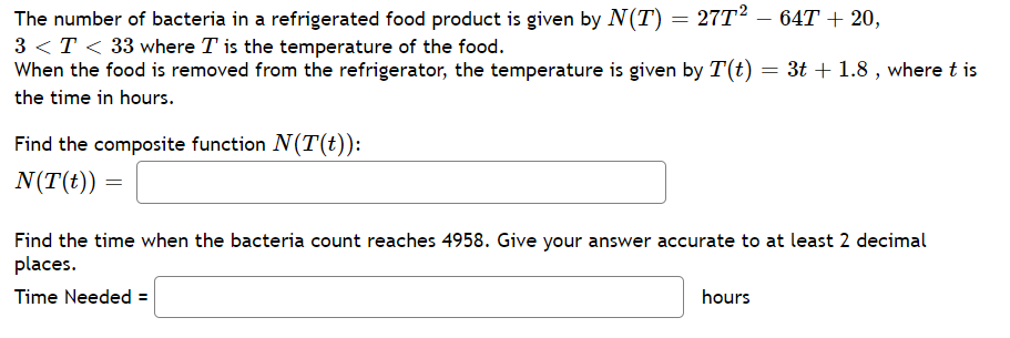 The number of bacteria in a refrigerated food product is given by N(T) = 27T2 – 64T+ 20,
3 <T < 33 where T is the temperature of the food.
When the food is removed from the refrigerator, the temperature is given by T(t) = 3t + 1.8 , where t is
the time in hours.
Find the composite function N(T(t)):
N(T(t))
Find the time when the bacteria count reaches 4958. Give your answer accurate to at least 2 decimal
places.
Time Needed =
hours
