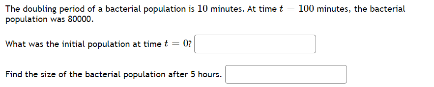 The doubling period of a bacterial population is 10 minutes. At time t = 100 minutes, the bacterial
population was 80000.
What was the initial population at time t = 0?
Find the size of the bacterial population after 5 hours.
