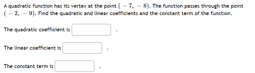 A quadratic function has its vertex at the point ( – 7, – 8). The function passes through the point
(– 2, – 9). Find the quadratic and linear coefficients and the constant term of the function.
The quadratic coefficient is
The linear coefficient is
The constant term is
