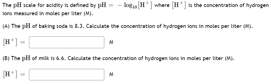 The pH scale for acidity is defined by pH = – log10 H*|where H*] is the concentration of hydrogen
ions measured in moles per liter (M).
(A) The pH of baking soda is 8.3. Calculate the concentration of hydrogen ions in moles per liter (M).
[H*]
M
(B) The pH of milk is 6.6. Calculate the concentration of hydrogen ions in moles per liter (M).
[H*] =
M
