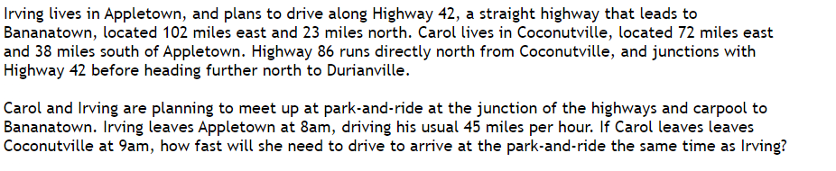 Irving lives in Appletown, and plans to drive along Highway 42, a straight highway that leads to
Bananatown, located 102 miles east and 23 miles north. Carol lives in Coconutville, located 72 miles east
and 38 miles south of Appletown. Highway 86 runs directly north from Coconutville, and junctions with
Highway 42 before heading further north to Durianville.
Carol and Irving are planning to meet up at park-and-ride at the junction of the highways and carpool to
Bananatown. Irving leaves Appletown at 8am, driving his usual 45 miles per hour. If Carol leaves leaves
Coconutville at 9am, how fast will she need to drive to arrive at the park-and-ride the same time as Irving?
