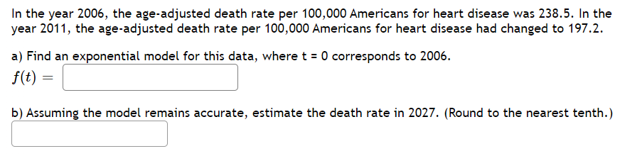In the year 2006, the age-adjusted death rate per 100,000 Americans for heart disease was 238.5. In the
year 2011, the age-adjusted death rate per 100,000 Americans for heart disease had changed to 197.2.
a) Find an exponential model for this data, where t = 0 corresponds to 2006.
f(t) =
b) Assuming the model remains accurate, estimate the death rate in 2027. (Round to the nearest tenth.)
