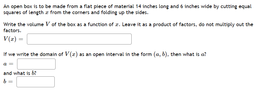 An open box is to be made from a flat piece of material 14 inches long and 6 inches wide by cutting equal
squares of length x from the corners and folding up the sides.
Write the volume V of the box as a function of x. Leave it as a product of factors, do not multiply out the
factors.
V(x) =
If we write the domain of V(x) as an open interval in the form (a, b), then what is a?
a =
and what is b?
