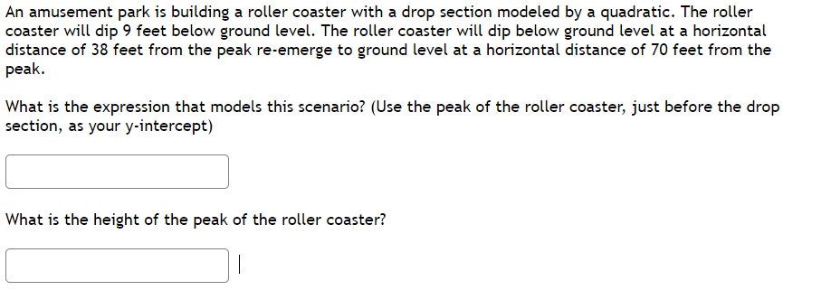 An amusement park is building a roller coaster with a drop section modeled by a quadratic. The roller
coaster will dip 9 feet below ground level. The roller coaster will dip below ground level at a horizontal
distance of 38 feet from the peak re-emerge to ground level at a horizontal distance of 70 feet from the
peak.
What is the expression that models this scenario? (Use the peak of the roller coaster, just before the drop
section, as your y-intercept)
What is the height of the peak of the roller coaster?
