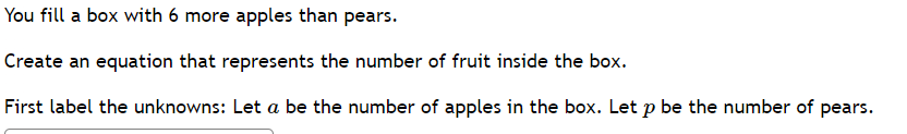 You fill a box with 6 more apples than pears.
Create an equation that represents the number of fruit inside the box.
First label the unknowns: Let a be the number of apples in the box. Let p be the number of pears.
