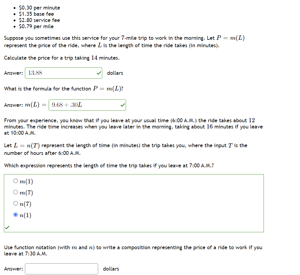 • $0.30 per minute
• $1.35 base fee
• $2.80 service fee
• $0.79 per mile
Suppose you sometimes use this service for your 7-mile trip to work in the morning. Let P = m(L)
represent the price of the ride, where L is the length of time the ride takes (in minutes).
Calculate the price for a trip taking 14 minutes.
Answer: 13.88
dollars
What is the formula for the function P = m(L)?
Answer: m(L)
9.68 + .30L
From your experience, you know that if you leave at your usual time (6:00 A.M.) the ride takes about 12
minutes. The ride time increases when you leave later in the morning, taking about 16 minutes if you leave
at 10:00 A.M.
Let L = n(T) represent the length of time (in minutes) the trip takes you, where the input T is the
number of hours after 6:00 A.M.
Which expression represents the length of time the trip takes if you leave at 7:00 A.M.?
От(1)
О т(7)
O n(7)
O n(1)
Use function notation (with m and n) to write a composition representing the price of a ride to work if you
leave at 7:30 A.M.
Answer:
dollars
