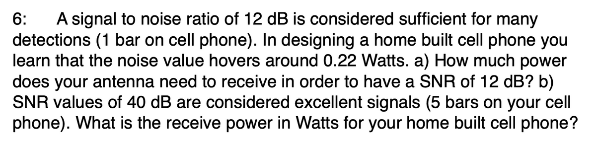 A signal to noise ratio of 12 dB is considered sufficient for many
detections (1 bar on cell phone). In designing a home built cell phone you
learn that the noise value hovers around 0.22 Watts. a) How much power
does your antenna need to receive in order to have a SNR of 12 dB? b)
SNR values of 40 dB are considered excellent signals (5 bars on your cell
phone). What is the receive power in Watts for your home built cell phone?
6:
