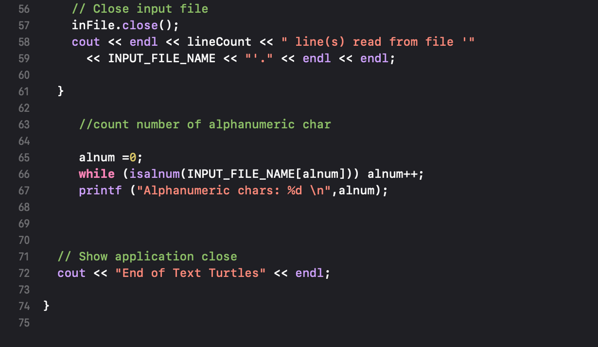 // Close input file
inFile.close( );
56
57
58
cout << endl << lineCount << " line(s) read from file '"
59
« INPUT_FILE_NAME << "'." « endl « endl;
60
61
}
62
63
//count number of alphanumeric char
64
65
alnum =0;
while (isalnum(INPUT_FILE_NAME [alnum])) alnum++;
printf ("Alphanumeric chars: %d \n",alnum);
66
67
68
69
70
71
// Show application close
72
cout << "End of Text Turtles" << endl;
73
74 }
75
