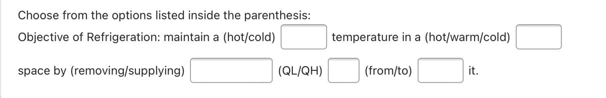 Choose from the options listed inside the parenthesis:
Objective of Refrigeration: maintain a (hot/cold)
temperature in a (hot/warm/cold)
space by (removing/supplying)
(QL/QH)
(from/to)
it.
