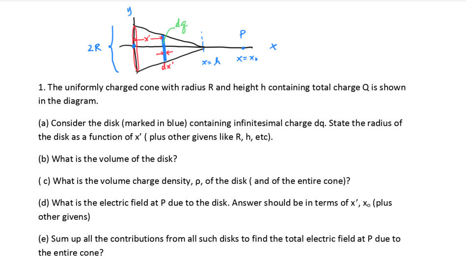 2R
X= x,
dx'
1. The uniformly charged cone with radius R and height h containing total charge Q is shown
in the diagram.
(a) Consider the disk (marked in blue) containing infinitesimal charge dq. State the radius of
the disk as a function of x' ( plus other givens like R, h, etc).
(b) What is the volume of the disk?
(c) What is the volume charge density, p, of the disk ( and of the entire cone)?
(d) What is the electric field at P due to the disk. Answer should be in terms of x', xo (plus
other givens)
(e) Sum up all the contributions from all such disks to find the total electric field at P due to
the entire cone?
