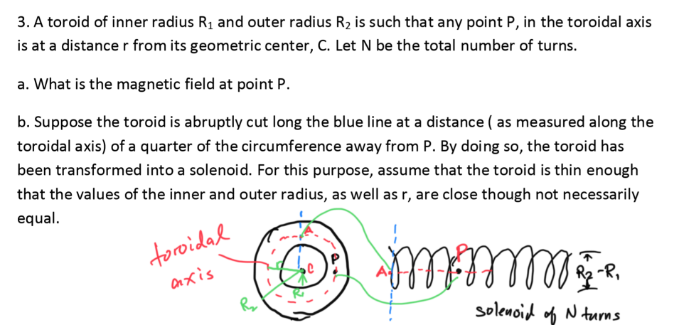 3. A toroid of inner radius R1 and outer radius R2 is such that any point P, in the toroidal axis
is at a distance r from its geometric center, C. Let N be the total number of turns.
a. What is the magnetic field at point P.
b. Suppose the toroid is abruptly cut long the blue line at a distance ( as measured along the
toroidal axis) of a quarter of the circumference away from P. By doing so, the toroid has
been transformed into a solenoid. For this purpose, assume that the toroid is thin enough
that the values of the inner and outer radius, as well as r, are close though not necessarily
equal.
toroidad
Onxis
-R,
solenoid of N turms
