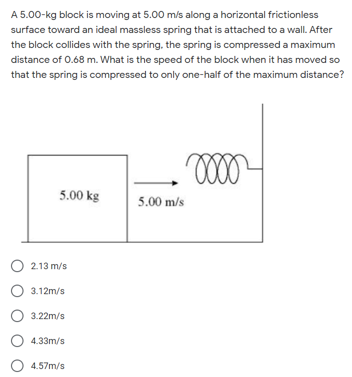 A 5.00-kg block is moving at 5.00 m/s along a horizontal frictionless
surface toward an ideal massless spring that is attached to a wall. After
the block collides with the spring, the spring is compressed a maximum
distance of 0.68 m. What is the speed of the block when it has moved so
that the spring is compressed to only one-half of the maximum distance?
5.00 kg
5.00 m/s
2.13 m/s
3.12m/s
3.22m/s
4.33m/s
4.57m/s
