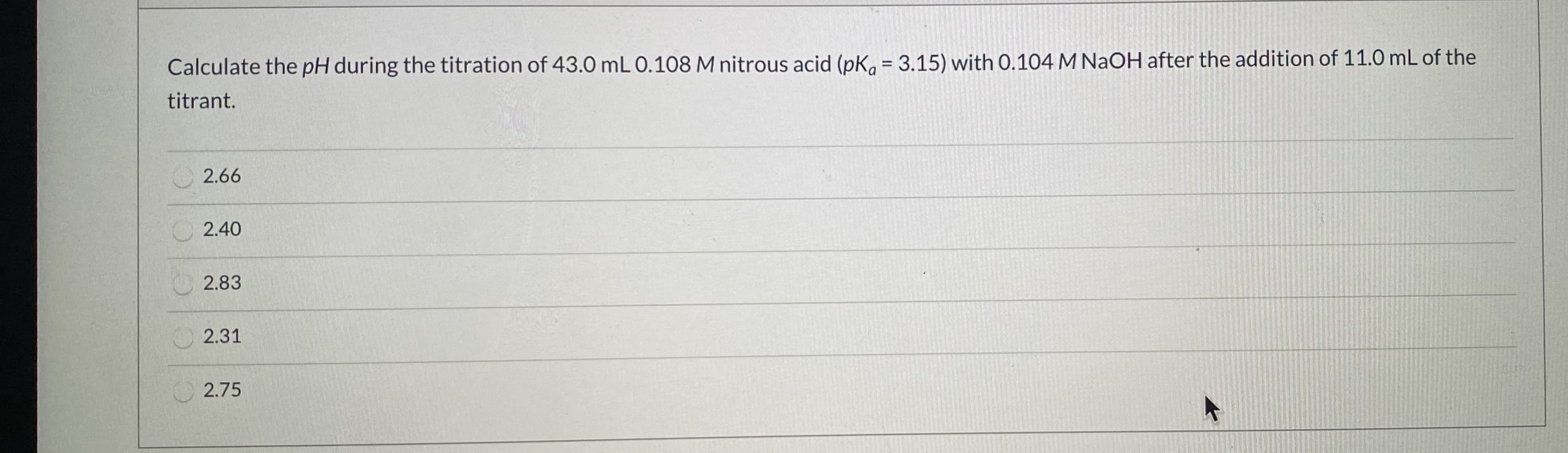 Calculate the pH during the titration of 43.0 mL 0.108 M nitrous acid (pK, = 3.15) with 0.104 M NAOH after the addition of 11.0mL of the
titrant.
%3D
2.66
2.40
2.83
2.31
2.75
