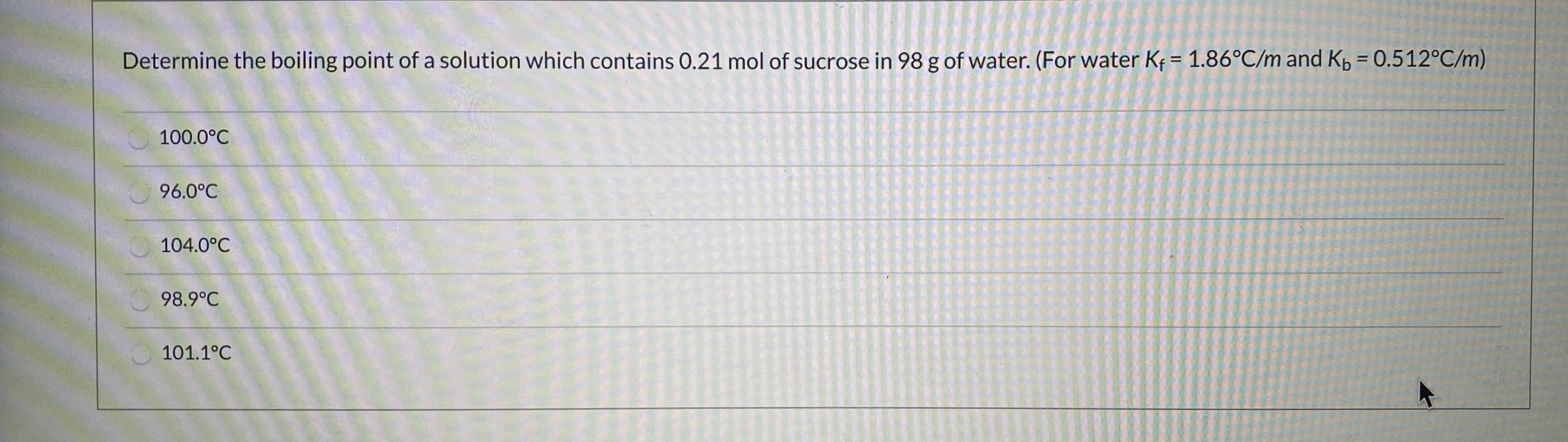 Determine the boiling point of a solution which contains 0.21 mol of sucrose in 98 g of water. (For water Ke = 1.86°C/m and K, = 0.512°C/m)
100.0°C
96.0°C
104.0°C
98.9°C
101.1°C
