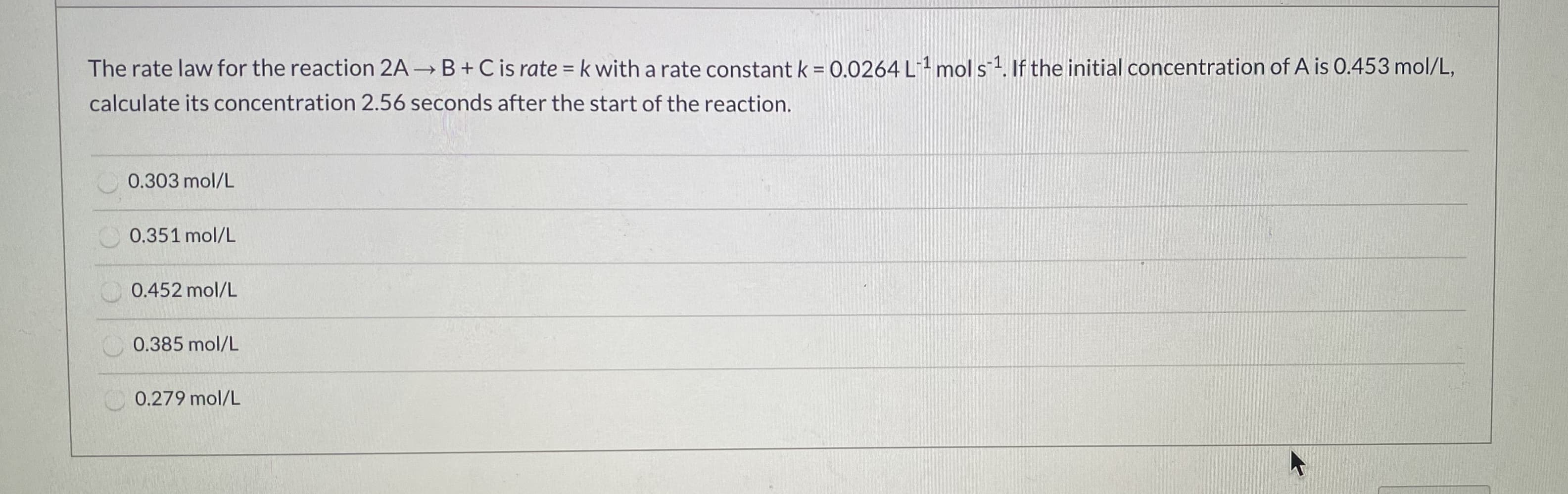 The rate law for the reaction 2A B+Cis rate = k with a rate constant k = 0.0264 L1 mol s.If the initial concentration of A is 0.453 mol/L,
calculate its concentration 2.56 seconds after the start of the reaction.
