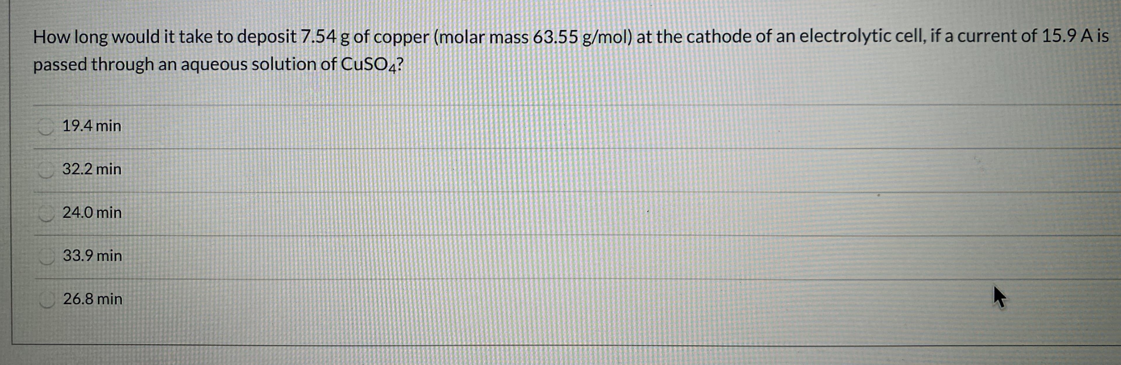 How long would it take to deposit 7.54 g of copper (molar mass 63.55 g/mol) at the cathode of an electrolytic cell, if a current of 15.9 A is
passed through an aqueous solution of CuSOa?
19.4 min
32.2 min
24.0 min
33.9 min
26.8 min
