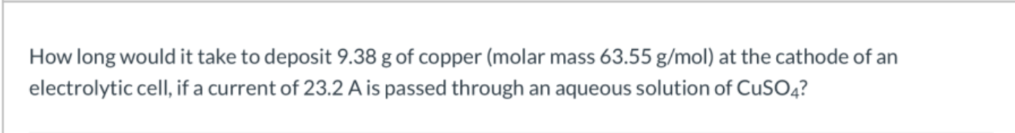 How long would it take to deposit 9.38 g of copper (molar mass 63.55 g/mol) at the cathode of an
electrolytic cell, if a current of 23.2 A is passed through an aqueous solution of CUSO4?
