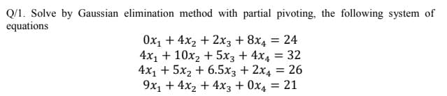 Q/1. Solve by Gaussian elimination method with partial pivoting, the following system of
equations
Ox1 + 4x2 + 2x3 + 8x4 = 24
4x1 + 10x2 + 5x3 + 4x4
4x1 + 5x2 + 6.5x3 + 2x4 = 26
9x1 + 4x2 + 4x3 + 0x4 = 21
= 32
